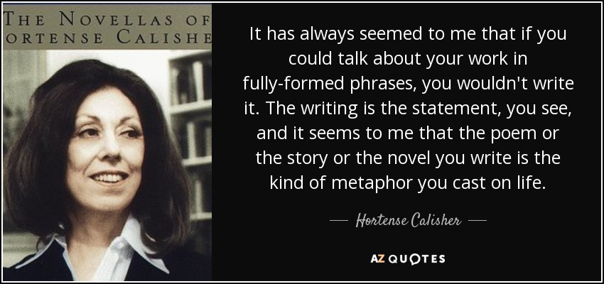 It has always seemed to me that if you could talk about your work in fully-formed phrases, you wouldn't write it. The writing is the statement, you see, and it seems to me that the poem or the story or the novel you write is the kind of metaphor you cast on life. - Hortense Calisher