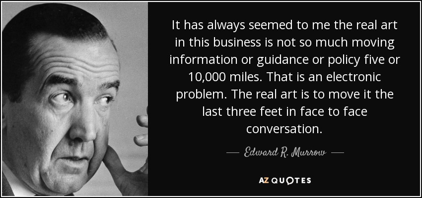 It has always seemed to me the real art in this business is not so much moving information or guidance or policy five or 10,000 miles. That is an electronic problem. The real art is to move it the last three feet in face to face conversation. - Edward R. Murrow