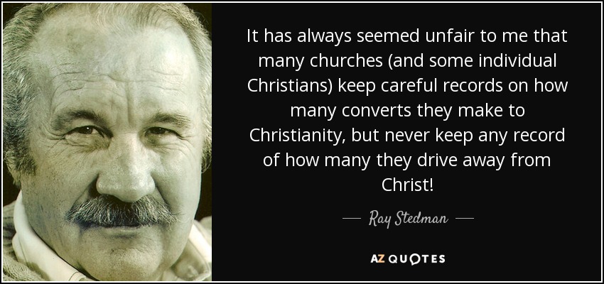 It has always seemed unfair to me that many churches (and some individual Christians) keep careful records on how many converts they make to Christianity, but never keep any record of how many they drive away from Christ! - Ray Stedman