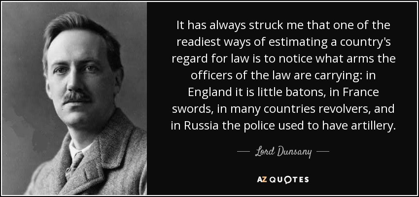 It has always struck me that one of the readiest ways of estimating a country's regard for law is to notice what arms the officers of the law are carrying: in England it is little batons, in France swords, in many countries revolvers, and in Russia the police used to have artillery. - Lord Dunsany