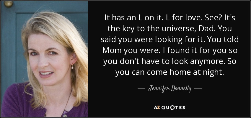 It has an L on it. L for love. See? It's the key to the universe, Dad. You said you were looking for it. You told Mom you were. I found it for you so you don't have to look anymore. So you can come home at night. - Jennifer Donnelly