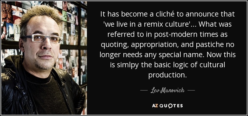 It has become a cliché to announce that 'we live in a remix culture'... What was referred to in post-modern times as quoting, appropriation, and pastiche no longer needs any special name. Now this is simlpy the basic logic of cultural production. - Lev Manovich