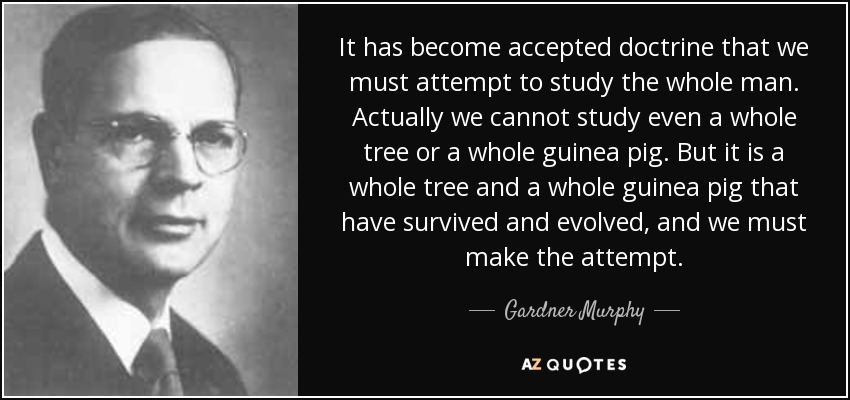 It has become accepted doctrine that we must attempt to study the whole man. Actually we cannot study even a whole tree or a whole guinea pig. But it is a whole tree and a whole guinea pig that have survived and evolved, and we must make the attempt. - Gardner Murphy