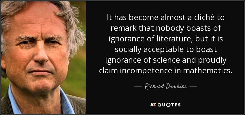 It has become almost a cliché to remark that nobody boasts of ignorance of literature, but it is socially acceptable to boast ignorance of science and proudly claim incompetence in mathematics. - Richard Dawkins