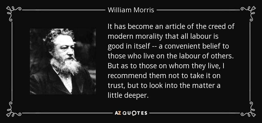 It has become an article of the creed of modern morality that all labour is good in itself -- a convenient belief to those who live on the labour of others. But as to those on whom they live, I recommend them not to take it on trust, but to look into the matter a little deeper. - William Morris