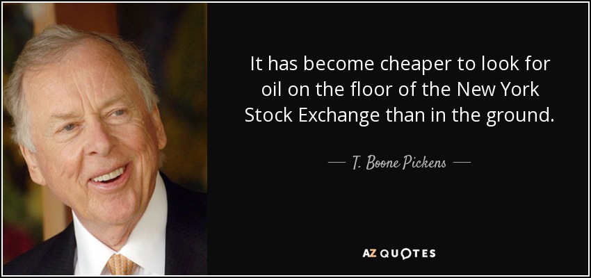 It has become cheaper to look for oil on the floor of the New York Stock Exchange than in the ground. - T. Boone Pickens