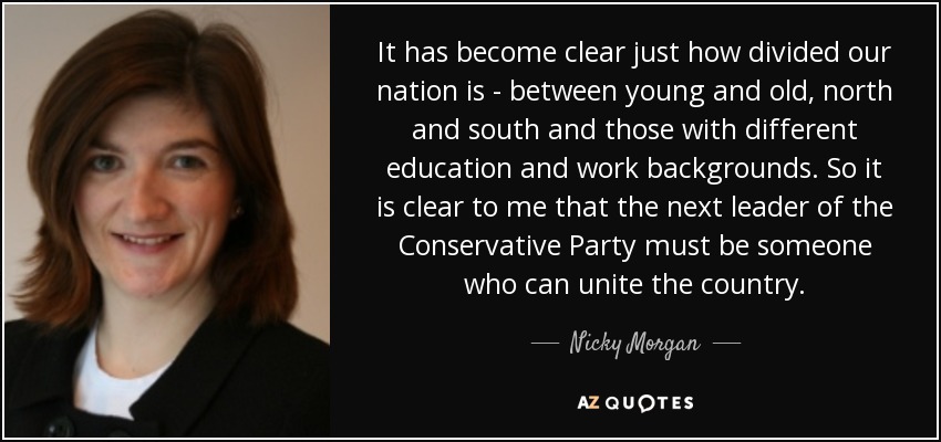 It has become clear just how divided our nation is - between young and old, north and south and those with different education and work backgrounds. So it is clear to me that the next leader of the Conservative Party must be someone who can unite the country. - Nicky Morgan