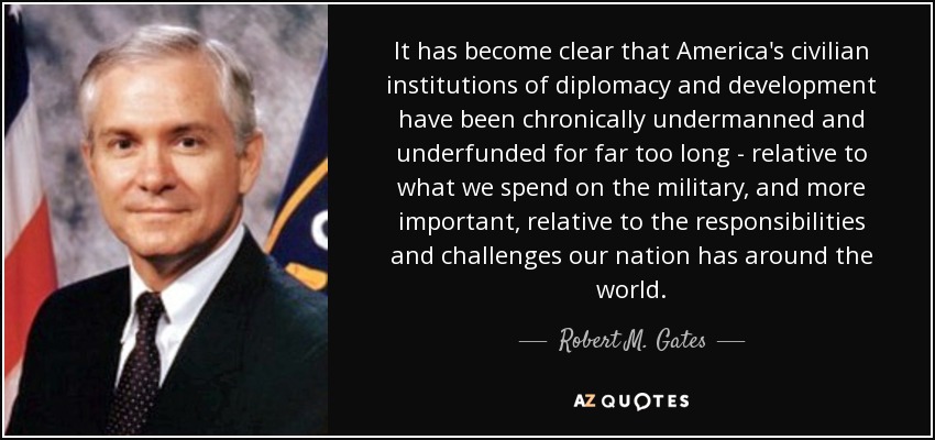 It has become clear that America's civilian institutions of diplomacy and development have been chronically undermanned and underfunded for far too long - relative to what we spend on the military, and more important, relative to the responsibilities and challenges our nation has around the world. - Robert M. Gates