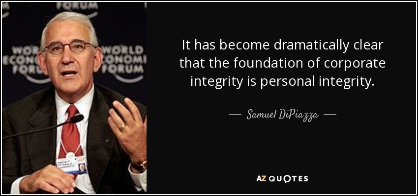 It has become dramatically clear that the foundation of corporate integrity is personal integrity. - Samuel DiPiazza