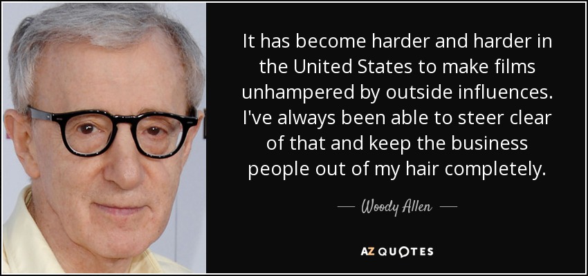 It has become harder and harder in the United States to make films unhampered by outside influences. I've always been able to steer clear of that and keep the business people out of my hair completely. - Woody Allen