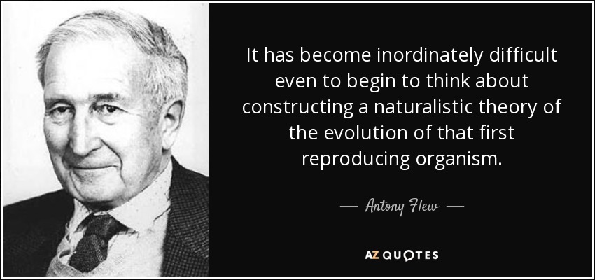 It has become inordinately difficult even to begin to think about constructing a naturalistic theory of the evolution of that first reproducing organism. - Antony Flew