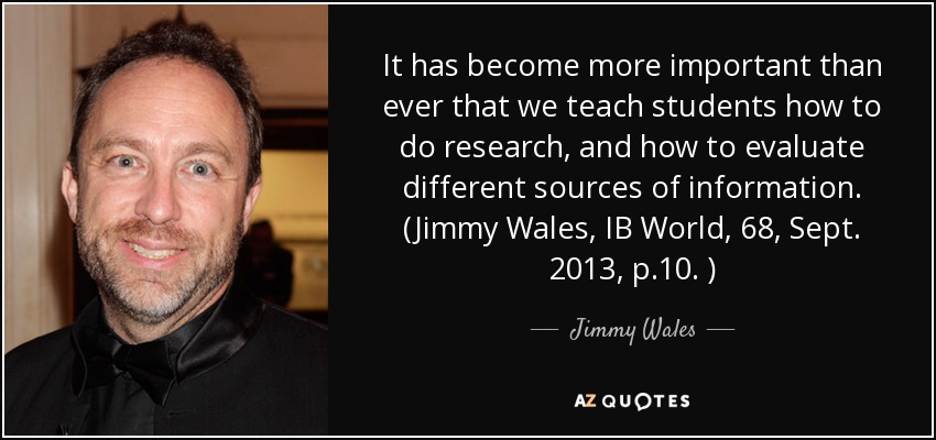 It has become more important than ever that we teach students how to do research, and how to evaluate different sources of information. (Jimmy Wales, IB World, 68, Sept. 2013, p.10. ) - Jimmy Wales
