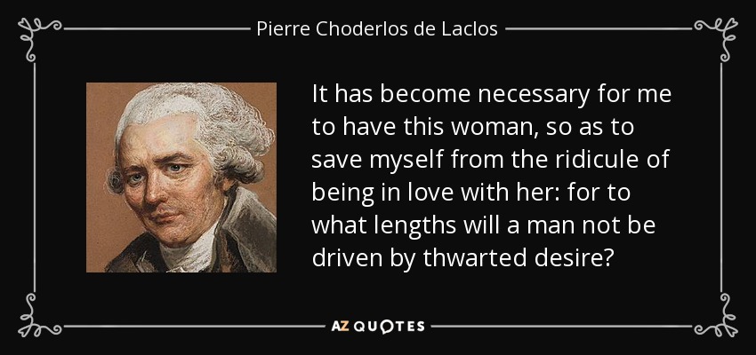It has become necessary for me to have this woman, so as to save myself from the ridicule of being in love with her: for to what lengths will a man not be driven by thwarted desire? - Pierre Choderlos de Laclos