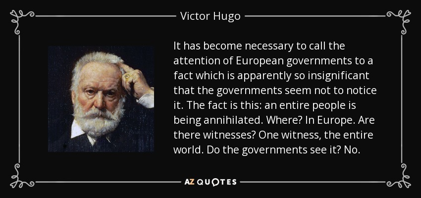 It has become necessary to call the attention of European governments to a fact which is apparently so insignificant that the governments seem not to notice it. The fact is this: an entire people is being annihilated. Where? In Europe. Are there witnesses? One witness, the entire world. Do the governments see it? No. - Victor Hugo