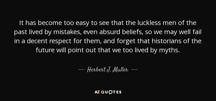 It has become too easy to see that the luckless men of the past lived by mistakes, even absurd beliefs, so we may well fail in a decent respect for them, and forget that historians of the future will point out that we too lived by myths. - Herbert J. Muller