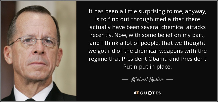 It has been a little surprising to me, anyway, is to find out through media that there actually have been several chemical attacks recently. Now, with some belief on my part, and I think a lot of people, that we thought we got rid of the chemical weapons with the regime that President Obama and President Putin put in place. - Michael Mullen