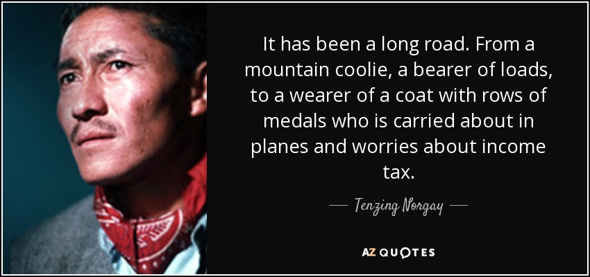 It has been a long road. From a mountain coolie, a bearer of loads, to a wearer of a coat with rows of medals who is carried about in planes and worries about income tax. - Tenzing Norgay