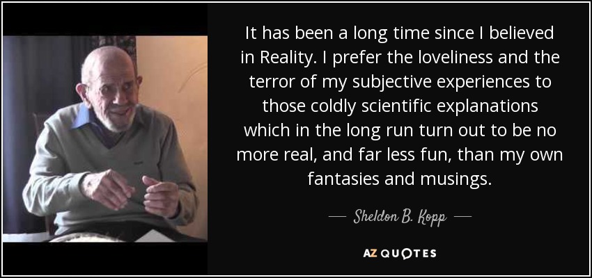 It has been a long time since I believed in Reality. I prefer the loveliness and the terror of my subjective experiences to those coldly scientific explanations which in the long run turn out to be no more real, and far less fun, than my own fantasies and musings. - Sheldon B. Kopp