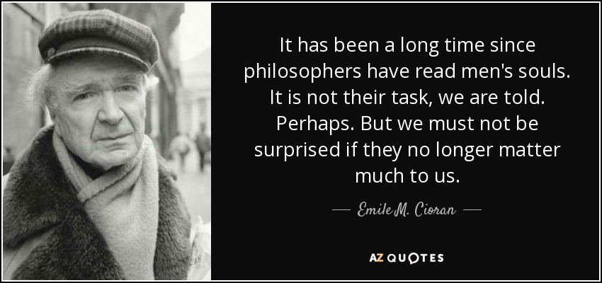 It has been a long time since philosophers have read men's souls. It is not their task, we are told. Perhaps. But we must not be surprised if they no longer matter much to us. - Emile M. Cioran