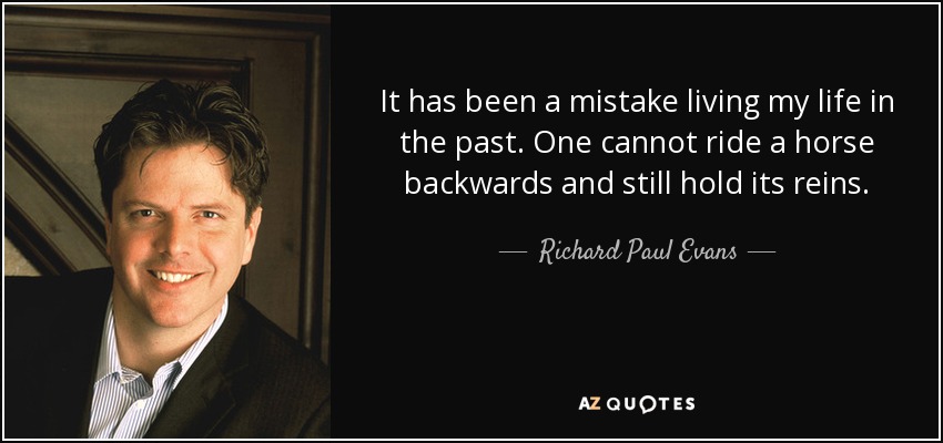 It has been a mistake living my life in the past. One cannot ride a horse backwards and still hold its reins. - Richard Paul Evans