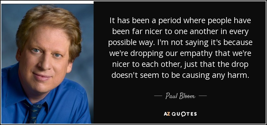 It has been a period where people have been far nicer to one another in every possible way. I'm not saying it's because we're dropping our empathy that we're nicer to each other, just that the drop doesn't seem to be causing any harm. - Paul Bloom