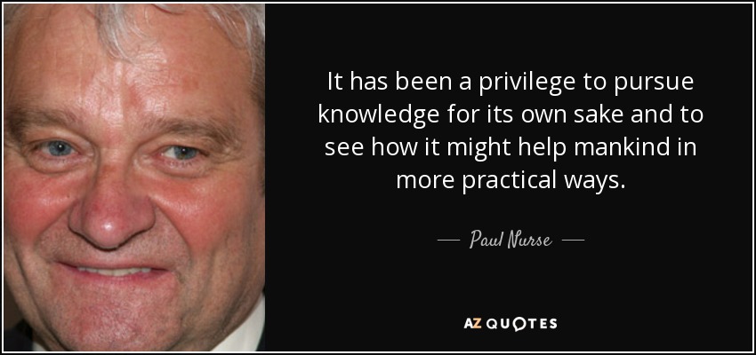 It has been a privilege to pursue knowledge for its own sake and to see how it might help mankind in more practical ways. - Paul Nurse