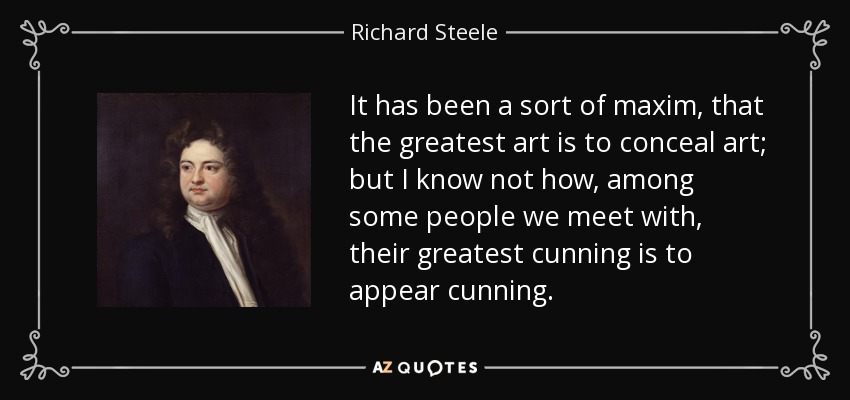 It has been a sort of maxim, that the greatest art is to conceal art; but I know not how, among some people we meet with, their greatest cunning is to appear cunning. - Richard Steele