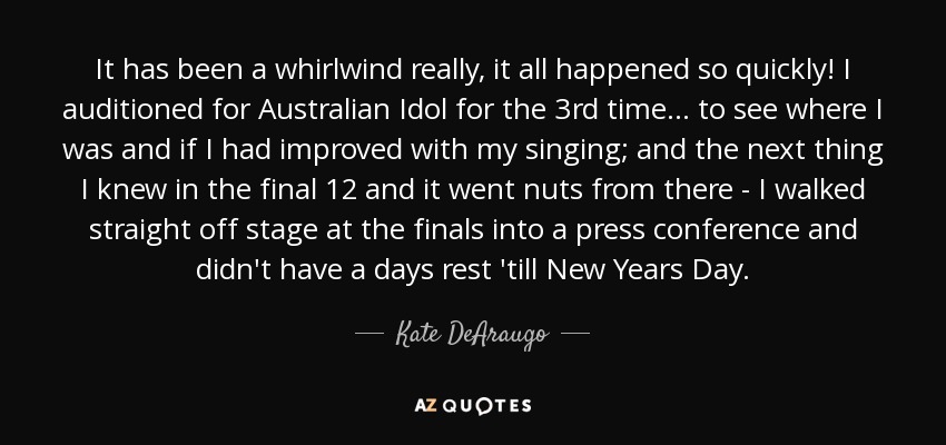 It has been a whirlwind really, it all happened so quickly! I auditioned for Australian Idol for the 3rd time... to see where I was and if I had improved with my singing; and the next thing I knew in the final 12 and it went nuts from there - I walked straight off stage at the finals into a press conference and didn't have a days rest 'till New Years Day. - Kate DeAraugo