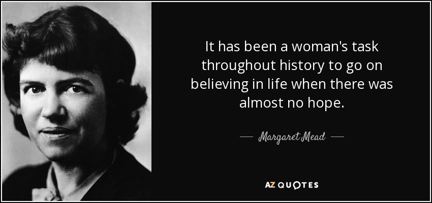 It has been a woman's task throughout history to go on believing in life when there was almost no hope. - Margaret Mead