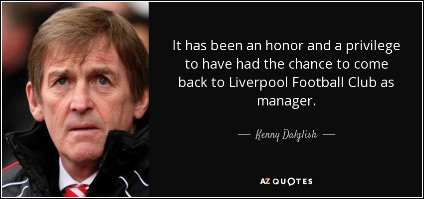 It has been an honor and a privilege to have had the chance to come back to Liverpool Football Club as manager. - Kenny Dalglish