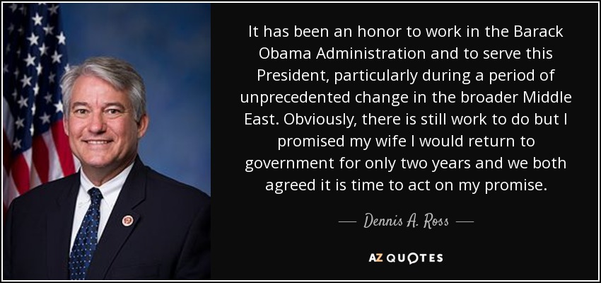 It has been an honor to work in the Barack Obama Administration and to serve this President, particularly during a period of unprecedented change in the broader Middle East. Obviously, there is still work to do but I promised my wife I would return to government for only two years and we both agreed it is time to act on my promise. - Dennis A. Ross