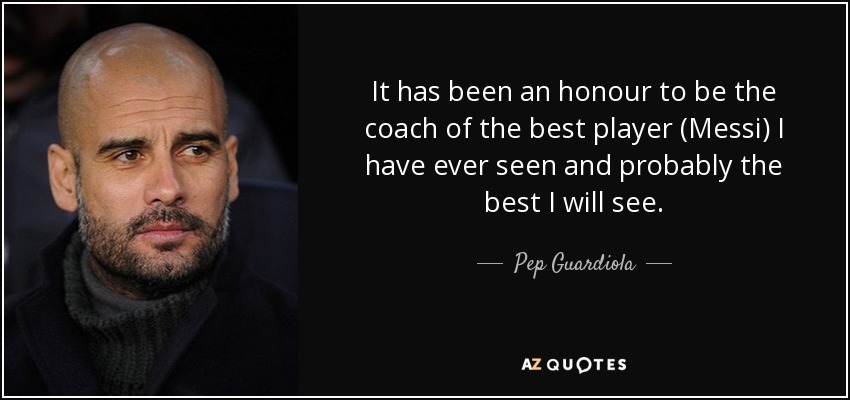It has been an honour to be the coach of the best player (Messi) I have ever seen and probably the best I will see. - Pep Guardiola