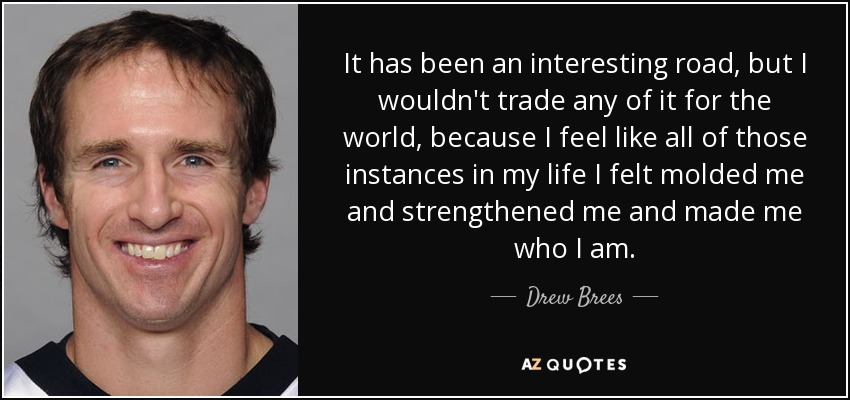 It has been an interesting road, but I wouldn't trade any of it for the world, because I feel like all of those instances in my life I felt molded me and strengthened me and made me who I am. - Drew Brees