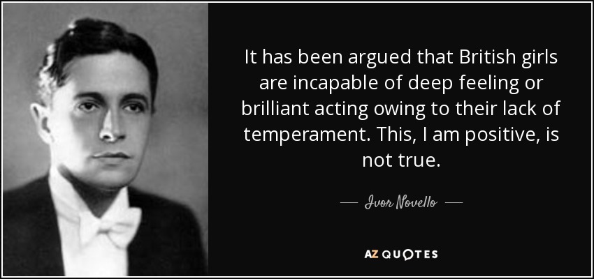 It has been argued that British girls are incapable of deep feeling or brilliant acting owing to their lack of temperament. This, I am positive, is not true. - Ivor Novello