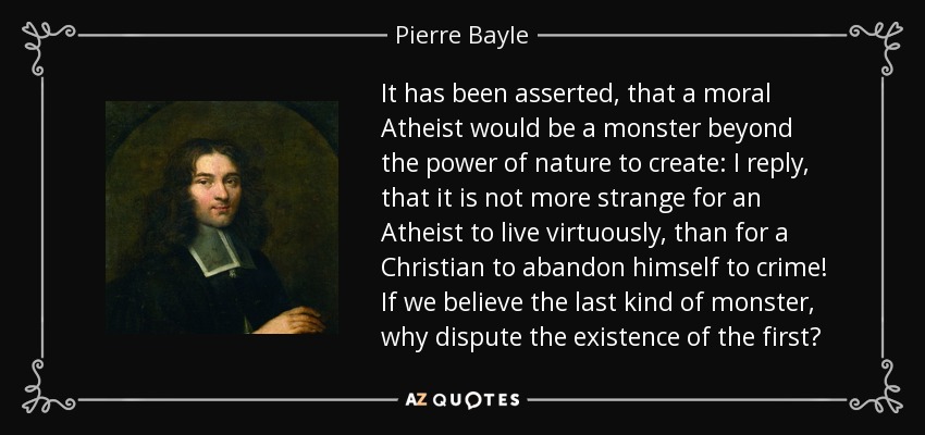 It has been asserted, that a moral Atheist would be a monster beyond the power of nature to create: I reply, that it is not more strange for an Atheist to live virtuously, than for a Christian to abandon himself to crime! If we believe the last kind of monster, why dispute the existence of the first? - Pierre Bayle