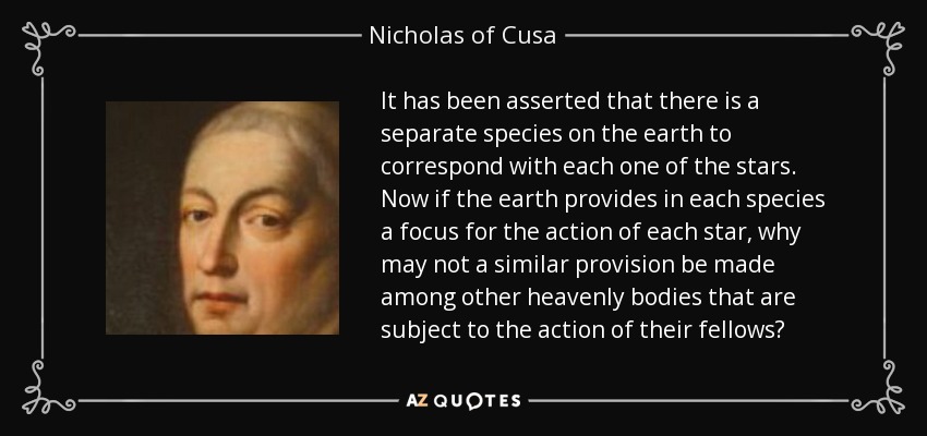 It has been asserted that there is a separate species on the earth to correspond with each one of the stars. Now if the earth provides in each species a focus for the action of each star, why may not a similar provision be made among other heavenly bodies that are subject to the action of their fellows? - Nicholas of Cusa