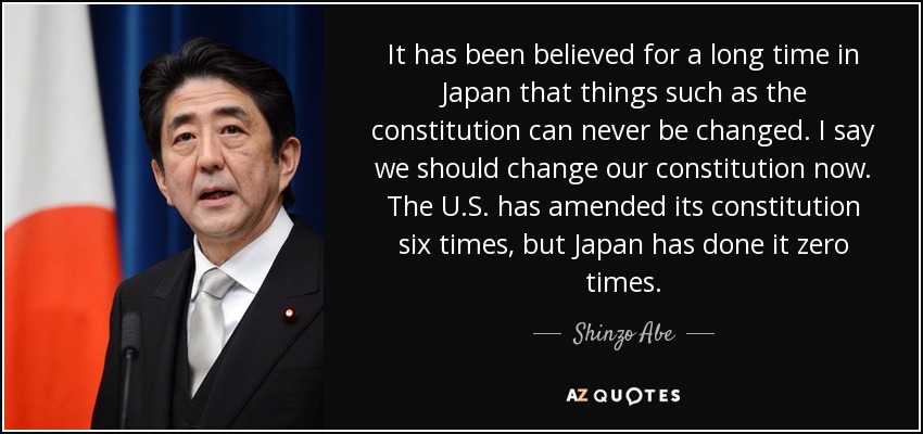 It has been believed for a long time in Japan that things such as the constitution can never be changed. I say we should change our constitution now. The U.S. has amended its constitution six times, but Japan has done it zero times. - Shinzo Abe