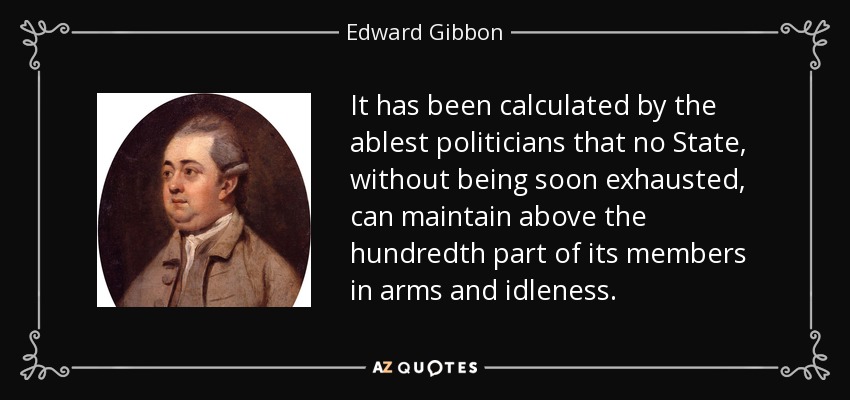 It has been calculated by the ablest politicians that no State, without being soon exhausted, can maintain above the hundredth part of its members in arms and idleness. - Edward Gibbon