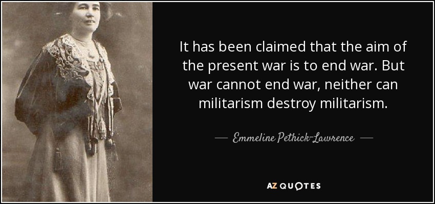 It has been claimed that the aim of the present war is to end war. But war cannot end war, neither can militarism destroy militarism. - Emmeline Pethick-Lawrence, Baroness Pethick-Lawrence