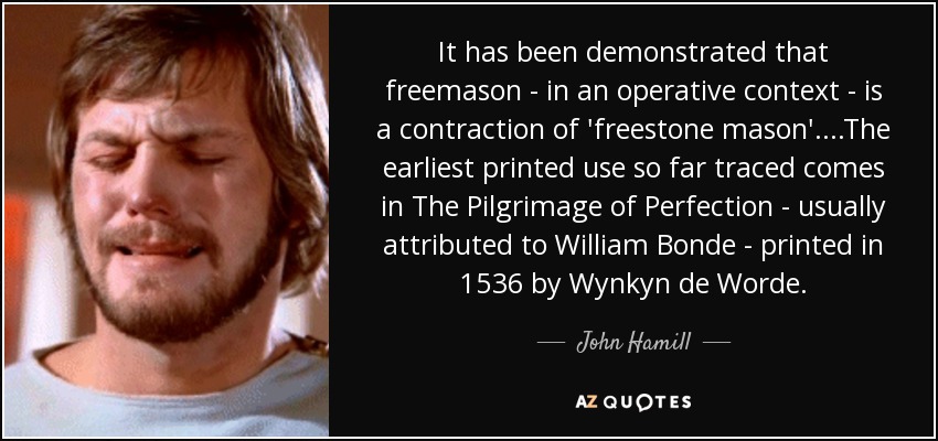 It has been demonstrated that freemason - in an operative context - is a contraction of 'freestone mason'....The earliest printed use so far traced comes in The Pilgrimage of Perfection - usually attributed to William Bonde - printed in 1536 by Wynkyn de Worde. - John Hamill