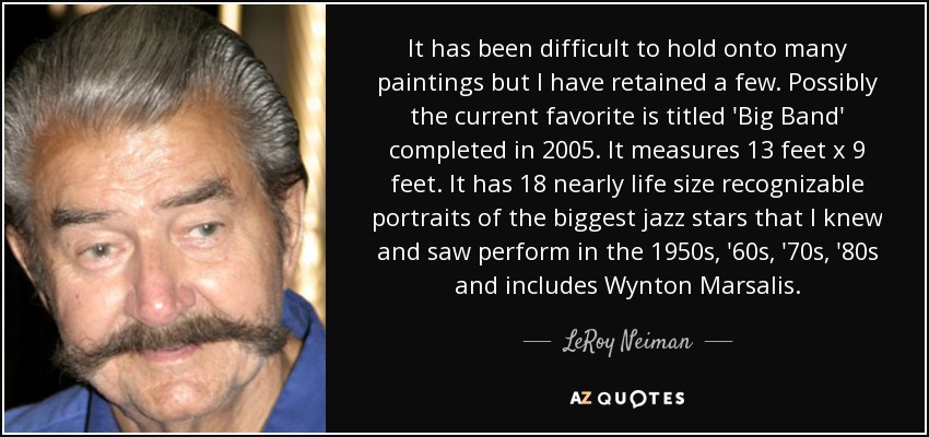 It has been difficult to hold onto many paintings but I have retained a few. Possibly the current favorite is titled 'Big Band' completed in 2005. It measures 13 feet x 9 feet. It has 18 nearly life size recognizable portraits of the biggest jazz stars that I knew and saw perform in the 1950s, '60s, '70s, '80s and includes Wynton Marsalis. - LeRoy Neiman