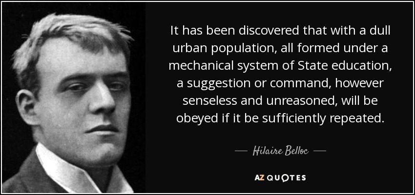 It has been discovered that with a dull urban population, all formed under a mechanical system of State education, a suggestion or command, however senseless and unreasoned, will be obeyed if it be sufficiently repeated. - Hilaire Belloc