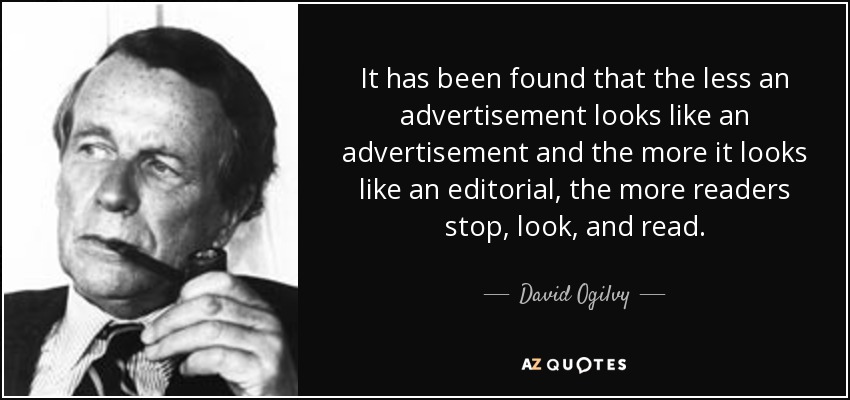 It has been found that the less an advertisement looks like an advertisement and the more it looks like an editorial, the more readers stop, look, and read. - David Ogilvy