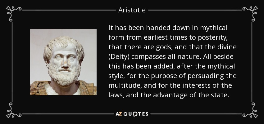 It has been handed down in mythical form from earliest times to posterity, that there are gods, and that the divine (Deity) compasses all nature. All beside this has been added, after the mythical style, for the purpose of persuading the multitude, and for the interests of the laws, and the advantage of the state. - Aristotle