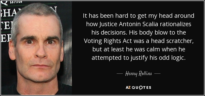 It has been hard to get my head around how Justice Antonin Scalia rationalizes his decisions. His body blow to the Voting Rights Act was a head scratcher, but at least he was calm when he attempted to justify his odd logic. - Henry Rollins