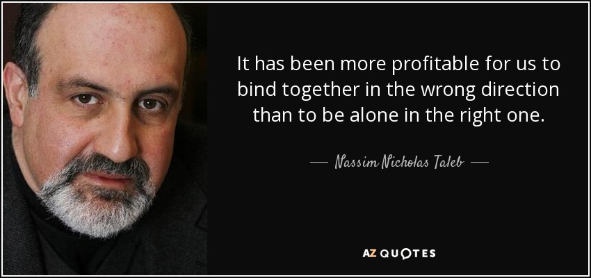 It has been more profitable for us to bind together in the wrong direction than to be alone in the right one. - Nassim Nicholas Taleb