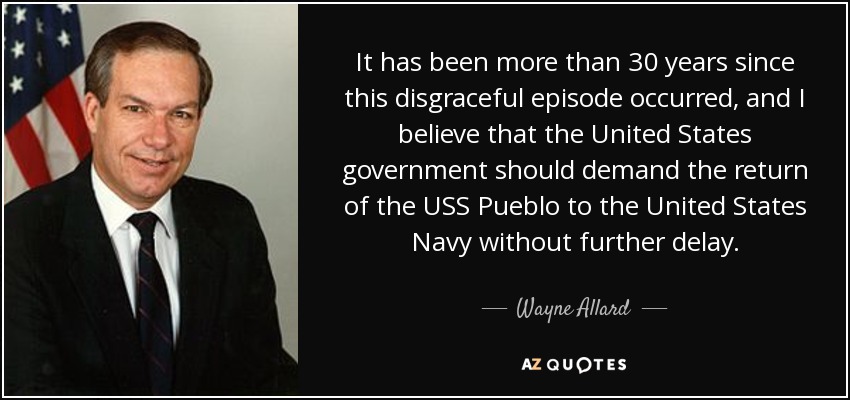 It has been more than 30 years since this disgraceful episode occurred, and I believe that the United States government should demand the return of the USS Pueblo to the United States Navy without further delay. - Wayne Allard
