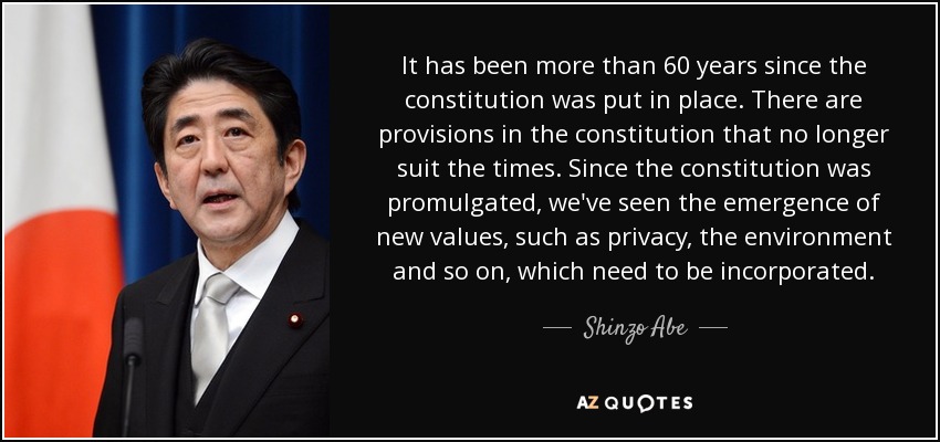It has been more than 60 years since the constitution was put in place. There are provisions in the constitution that no longer suit the times. Since the constitution was promulgated, we've seen the emergence of new values, such as privacy, the environment and so on, which need to be incorporated. - Shinzo Abe
