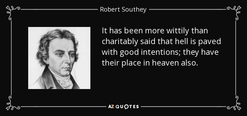 It has been more wittily than charitably said that hell is paved with good intentions; they have their place in heaven also. - Robert Southey