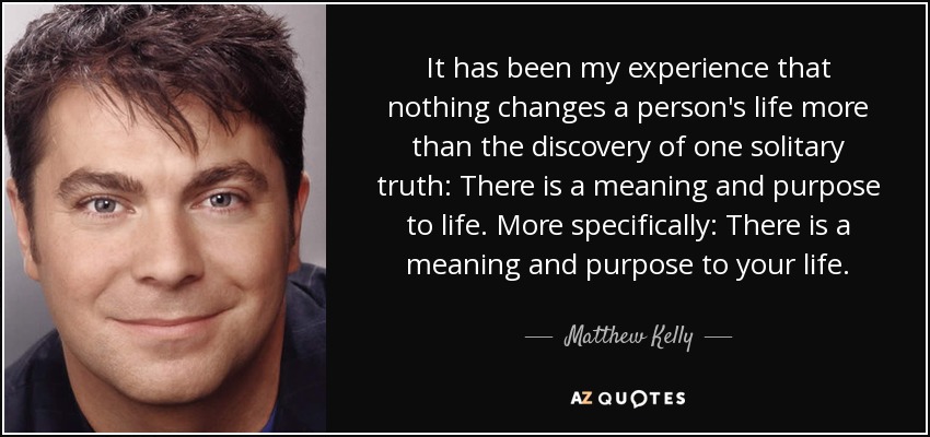 It has been my experience that nothing changes a person's life more than the discovery of one solitary truth: There is a meaning and purpose to life. More specifically: There is a meaning and purpose to your life. - Matthew Kelly